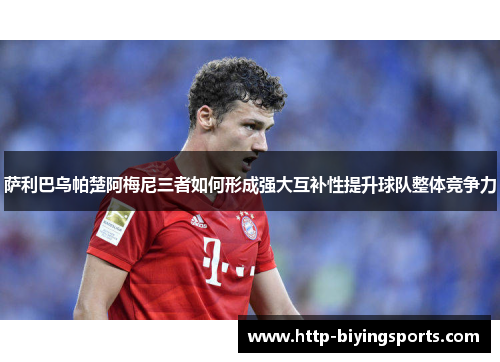 萨利巴乌帕楚阿梅尼三者如何形成强大互补性提升球队整体竞争力 萨利巴乌帕楚阿梅尼三者如何形成强大互补性提升球队整体竞争力